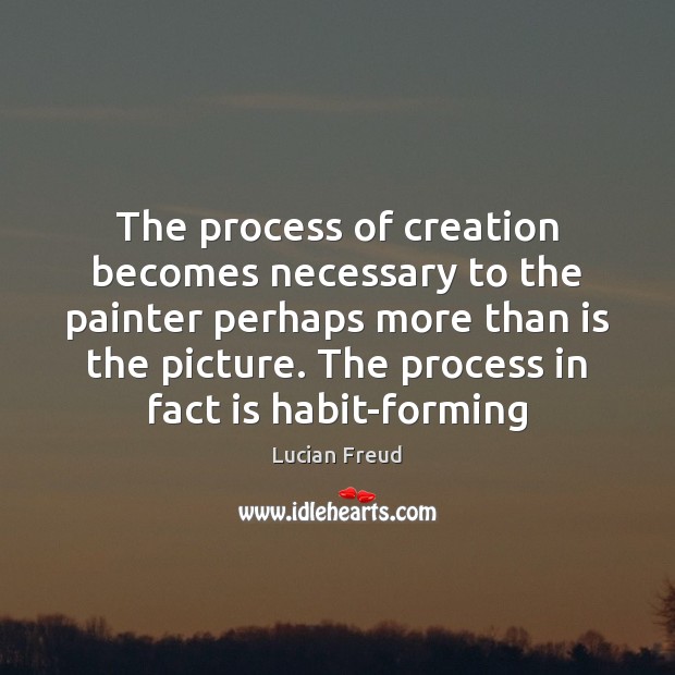 The process of creation becomes necessary to the painter perhaps more than 