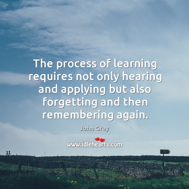 The process of learning requires not only hearing and applying but also forgetting and then remembering again. John Gray Picture Quote
