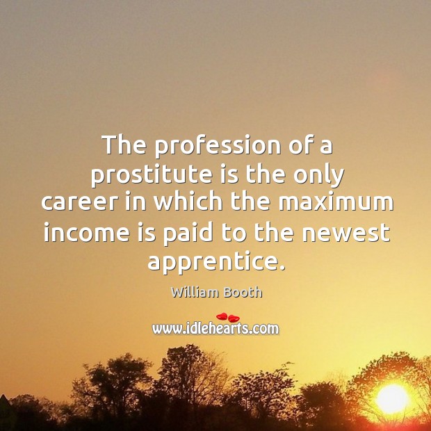 The profession of a prostitute is the only career in which the maximum income is paid to the newest apprentice. William Booth Picture Quote