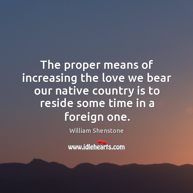The proper means of increasing the love we bear our native country is to reside some time in a foreign one. William Shenstone Picture Quote