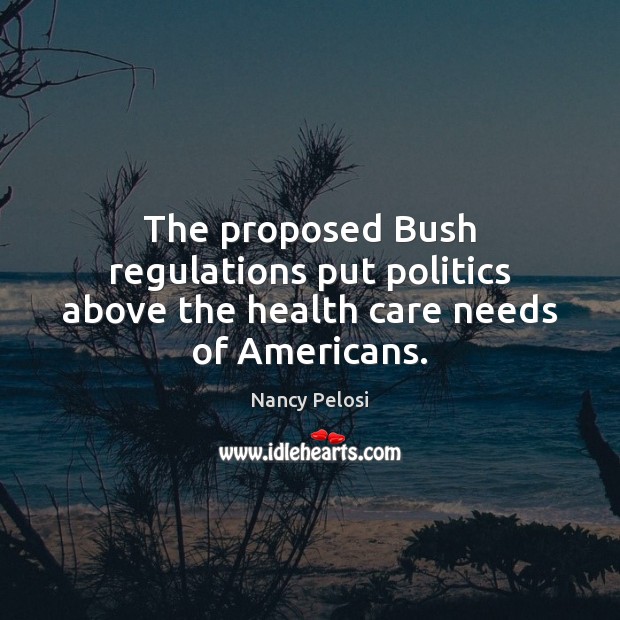 The proposed Bush regulations put politics above the health care needs of Americans. Nancy Pelosi Picture Quote