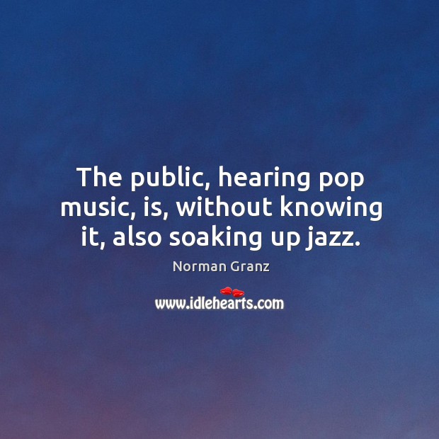 The public, hearing pop music, is, without knowing it, also soaking up jazz. Norman Granz Picture Quote
