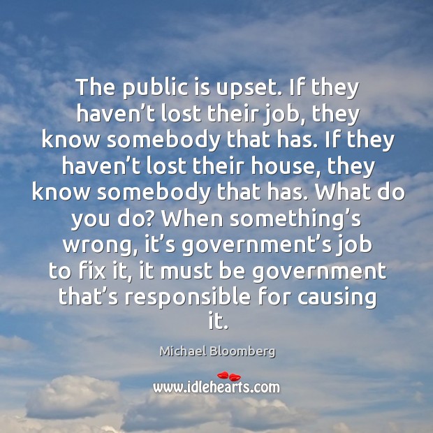 The public is upset. If they haven’t lost their job, they know somebody that has. Michael Bloomberg Picture Quote