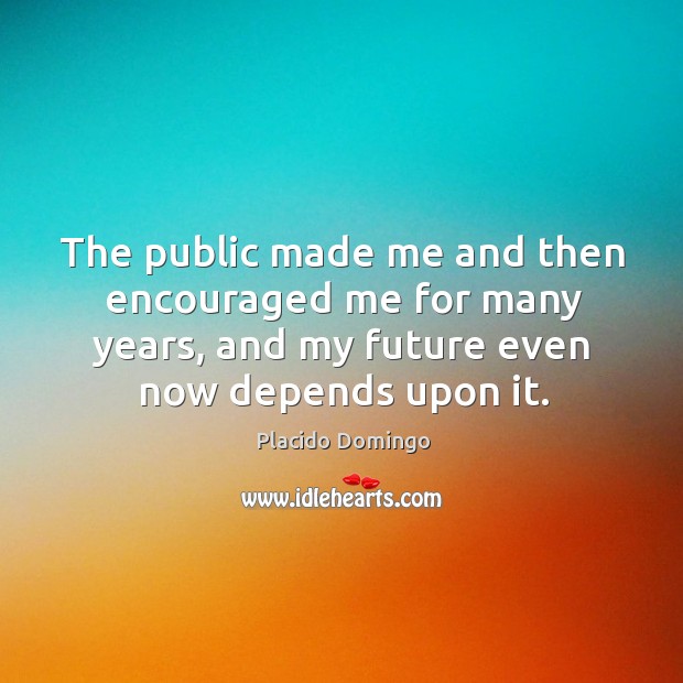 The public made me and then encouraged me for many years, and my future even now depends upon it. Placido Domingo Picture Quote