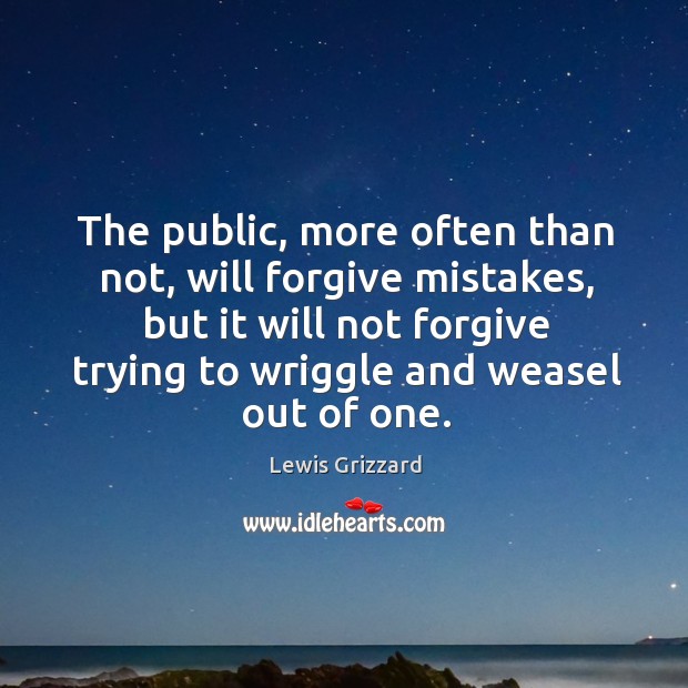 The public, more often than not, will forgive mistakes, but it will not forgive trying to wriggle and weasel out of one. Lewis Grizzard Picture Quote