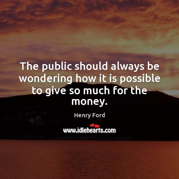 The public should always be wondering how it is possible to give so much for the money. Henry Ford Picture Quote