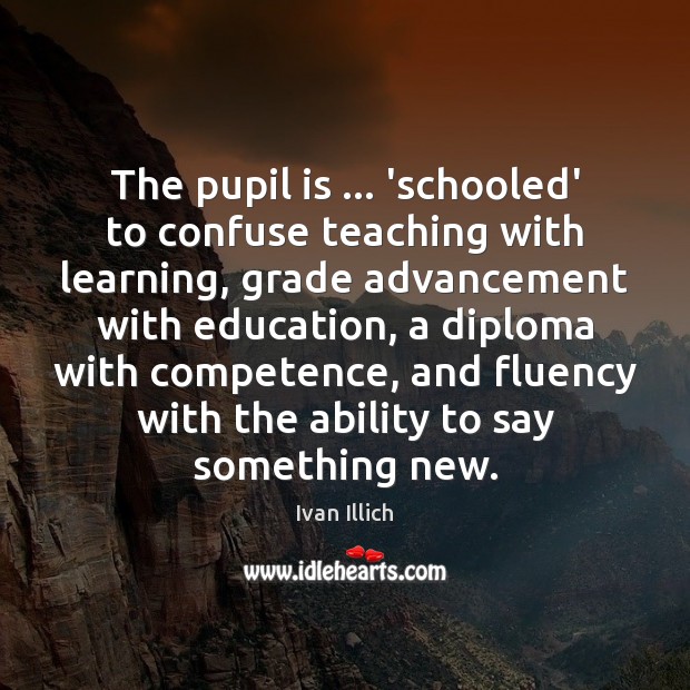The pupil is … ‘schooled’ to confuse teaching with learning, grade advancement with Ivan Illich Picture Quote