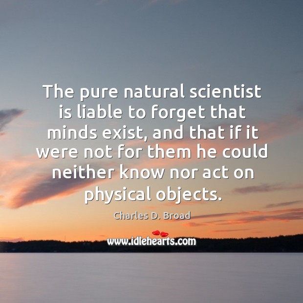 The pure natural scientist is liable to forget that minds exist, and that if it were Charles D. Broad Picture Quote