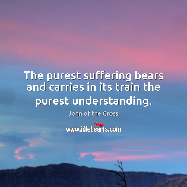 The purest suffering bears and carries in its train the purest understanding. John of the Cross Picture Quote