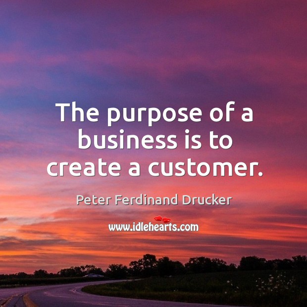 The purpose of a business is to create a customer. Peter Ferdinand Drucker Picture Quote