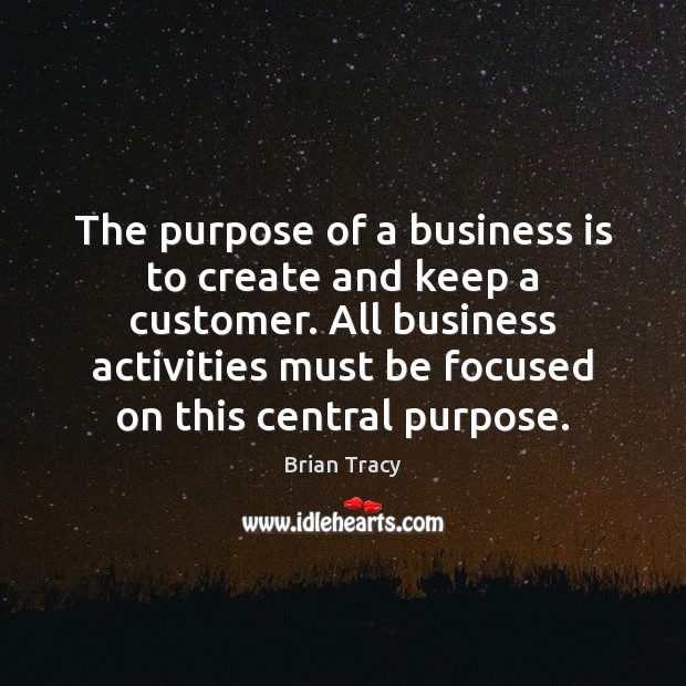 The purpose of a business is to create and keep a customer. Brian Tracy Picture Quote