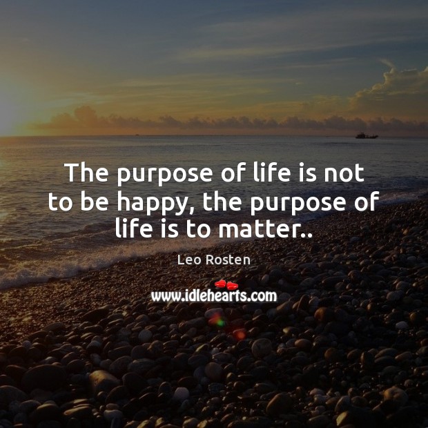 The purpose of life is not to be happy, the purpose of life is to matter.. Leo Rosten Picture Quote