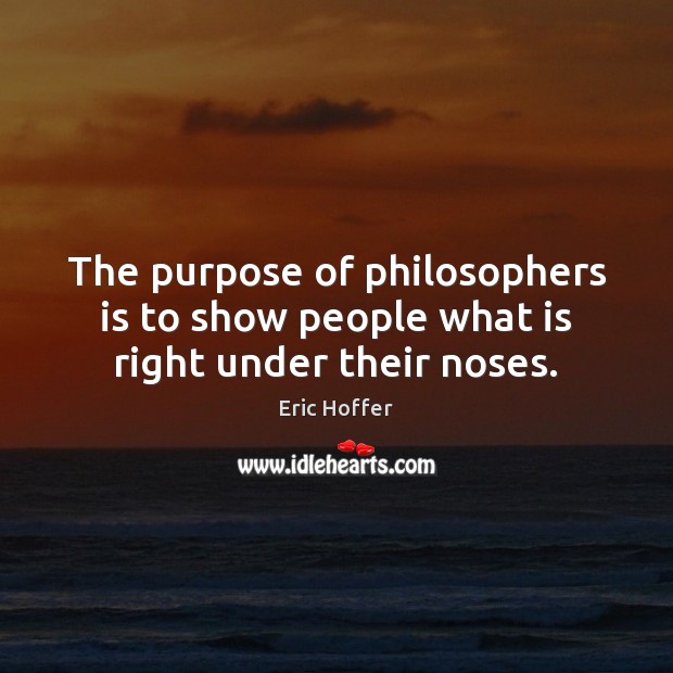 The purpose of philosophers is to show people what is right under their noses. Eric Hoffer Picture Quote
