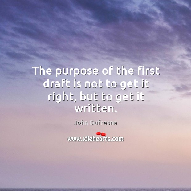 The purpose of the first draft is not to get it right, but to get it written. John Dufresne Picture Quote