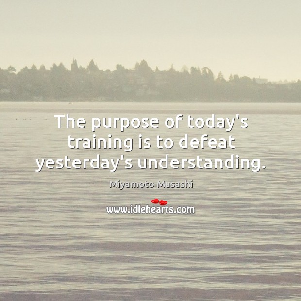 The purpose of today’s training is to defeat yesterday’s understanding. Miyamoto Musashi Picture Quote