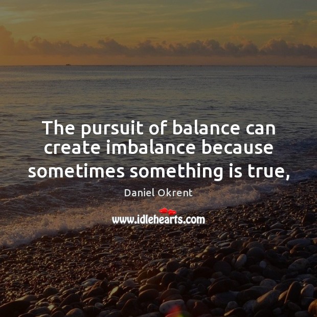 The pursuit of balance can create imbalance because sometimes something is true, Daniel Okrent Picture Quote
