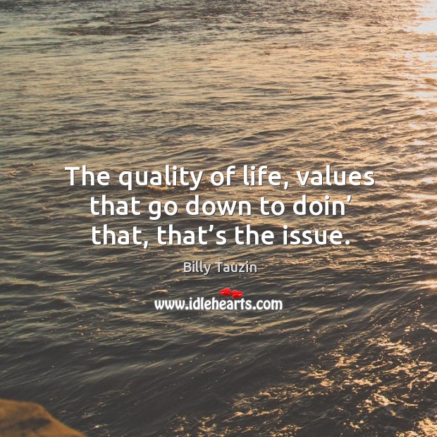 The quality of life, values that go down to doin’ that, that’s the issue. Image