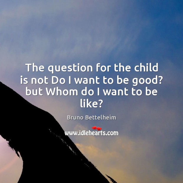 The question for the child is not Do I want to be good? but Whom do I want to be like? Bruno Bettelheim Picture Quote
