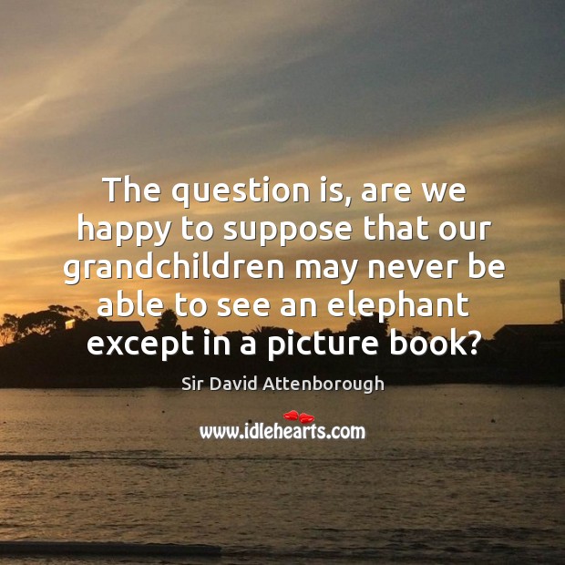 The question is, are we happy to suppose that our grandchildren may never be able to see an elephant except in a picture book? Sir David Attenborough Picture Quote