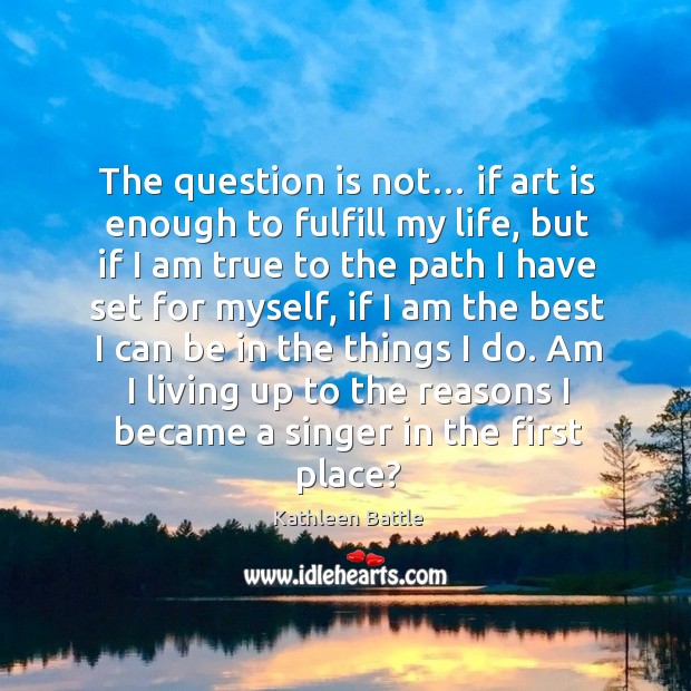 The question is not… if art is enough to fulfill my life, but if I am true to the path Kathleen Battle Picture Quote