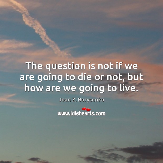 The question is not if we are going to die or not, but how are we going to live. Image