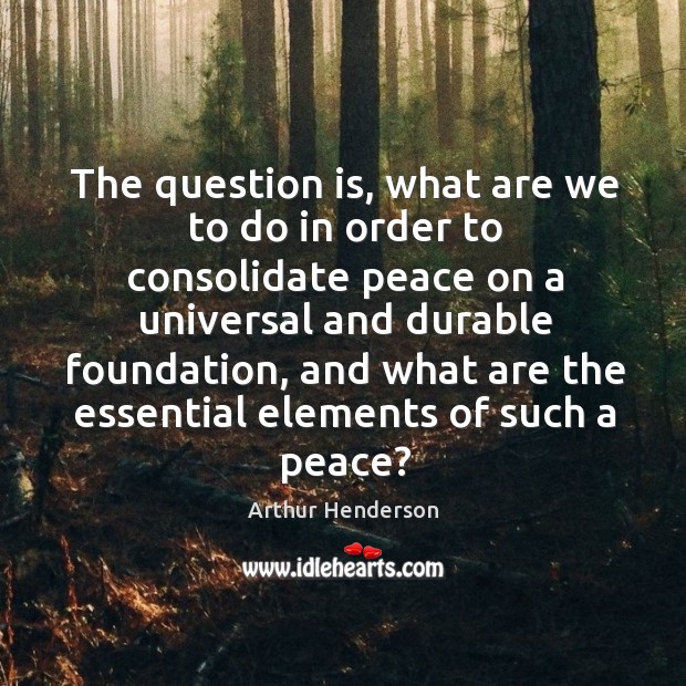The question is, what are we to do in order to consolidate peace on a universal and durable foundation Arthur Henderson Picture Quote