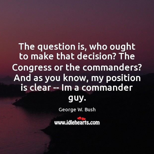 The question is, who ought to make that decision? The Congress or George W. Bush Picture Quote