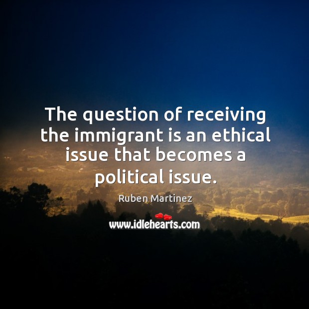 The question of receiving the immigrant is an ethical issue that becomes Ruben Martinez Picture Quote