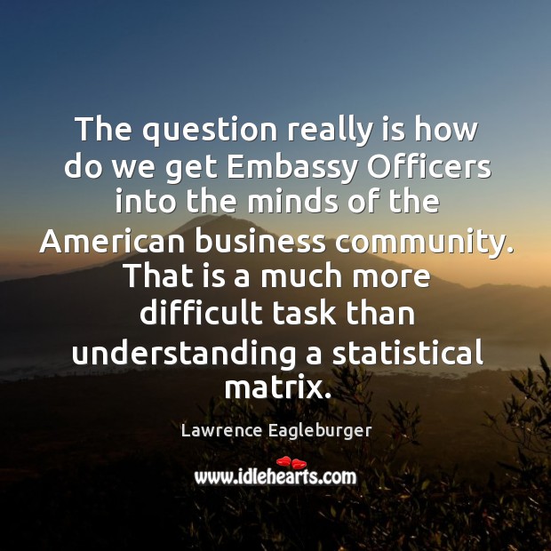 The question really is how do we get embassy officers into the minds of the american Lawrence Eagleburger Picture Quote