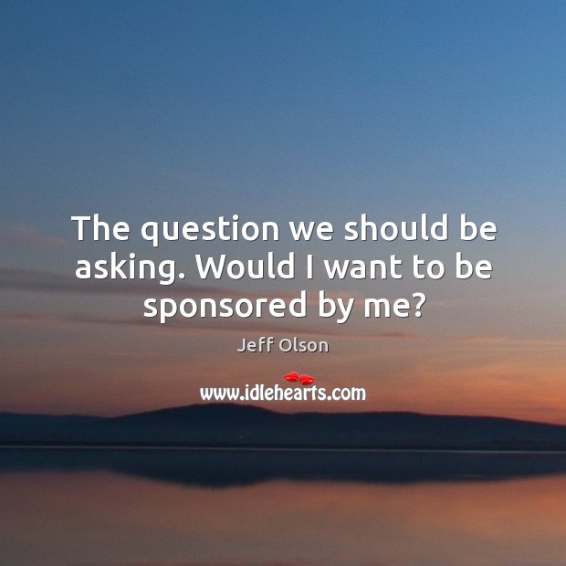 The question we should be asking. Would I want to be sponsored by me? Jeff Olson Picture Quote