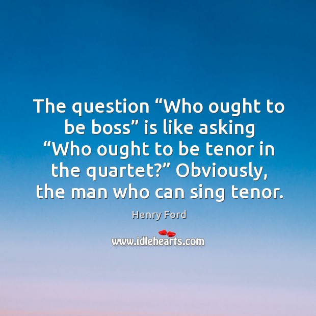 The question “who ought to be boss” is like asking “who ought to be tenor in the quartet?” Henry Ford Picture Quote
