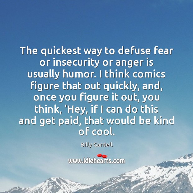 The quickest way to defuse fear or insecurity or anger is usually 