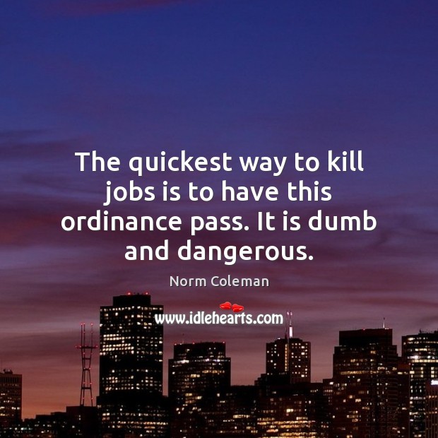 The quickest way to kill jobs is to have this ordinance pass. It is dumb and dangerous. Norm Coleman Picture Quote