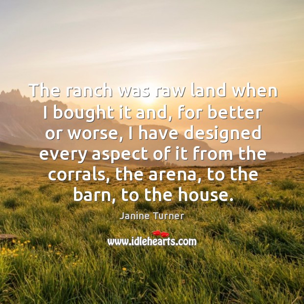 The ranch was raw land when I bought it and, for better or worse, I have designed every aspect of it from the corrals Janine Turner Picture Quote