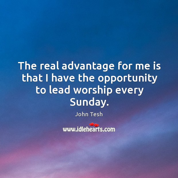 The real advantage for me is that I have the opportunity to lead worship every sunday. John Tesh Picture Quote