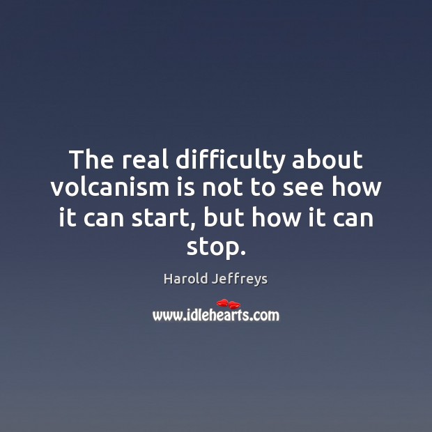 The real difficulty about volcanism is not to see how it can start, but how it can stop. Harold Jeffreys Picture Quote