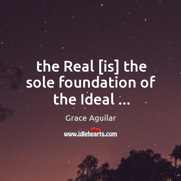 The Real [is] the sole foundation of the Ideal … Grace Aguilar Picture Quote