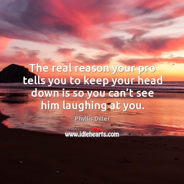 The real reason your pro tells you to keep your head down is so you can’t see him laughing at you. Phyllis Diller Picture Quote