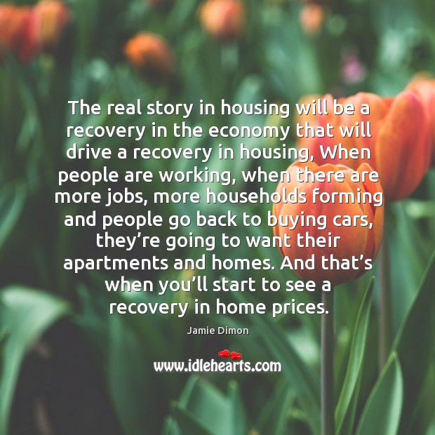 The real story in housing will be a recovery in the economy that will drive a recovery in housing Jamie Dimon Picture Quote