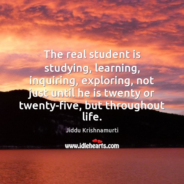 The real student is studying, learning, inquiring, exploring, not just until he Jiddu Krishnamurti Picture Quote