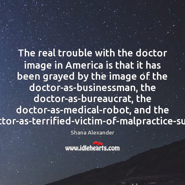 The real trouble with the doctor image in America is that it Shana Alexander Picture Quote