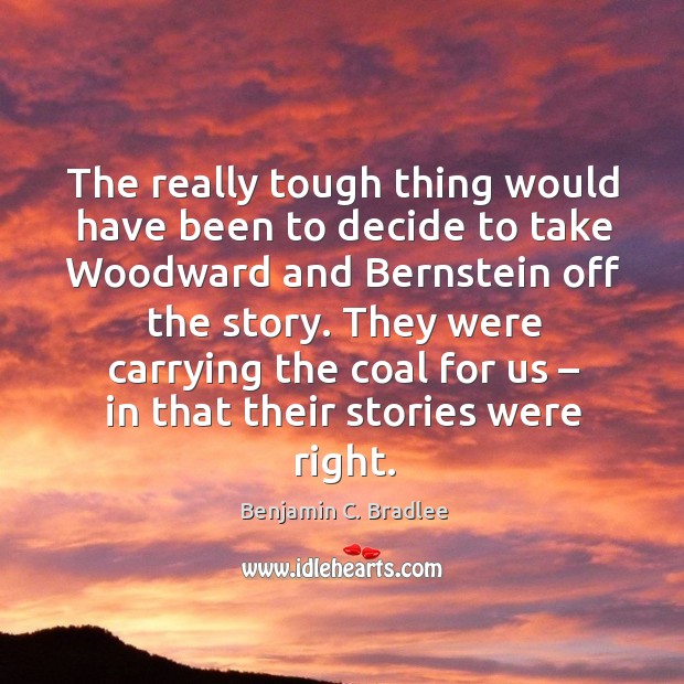 The really tough thing would have been to decide to take woodward and bernstein off the story. Benjamin C. Bradlee Picture Quote