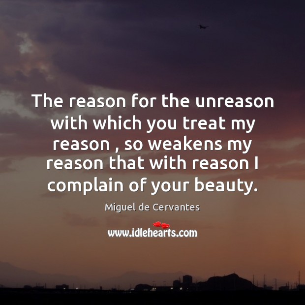 The reason for the unreason with which you treat my reason , so Miguel de Cervantes Picture Quote