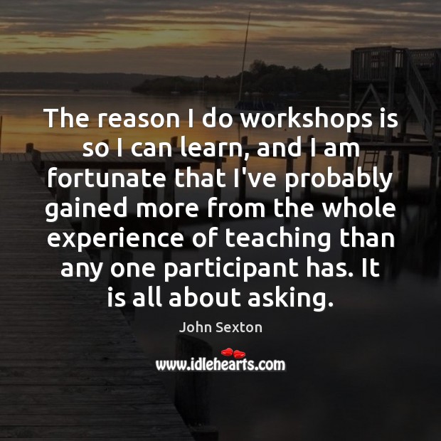 The reason I do workshops is so I can learn, and I John Sexton Picture Quote