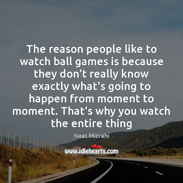 The reason people like to watch ball games is because they don’t 