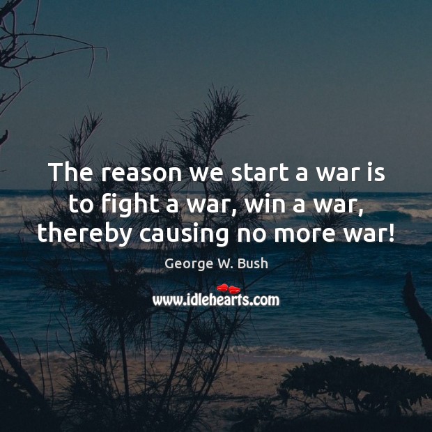 The reason we start a war is to fight a war, win a war, thereby causing no more war! George W. Bush Picture Quote
