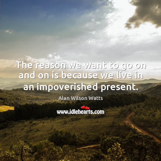 The reason we want to go on and on is because we live in an impoverished present. Alan Wilson Watts Picture Quote