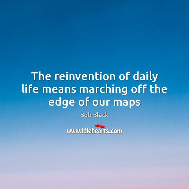 The reinvention of daily life means marching off the edge of our maps Bob Black Picture Quote