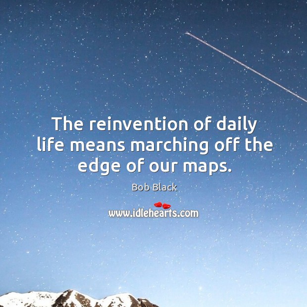 The reinvention of daily life means marching off the edge of our maps. Bob Black Picture Quote