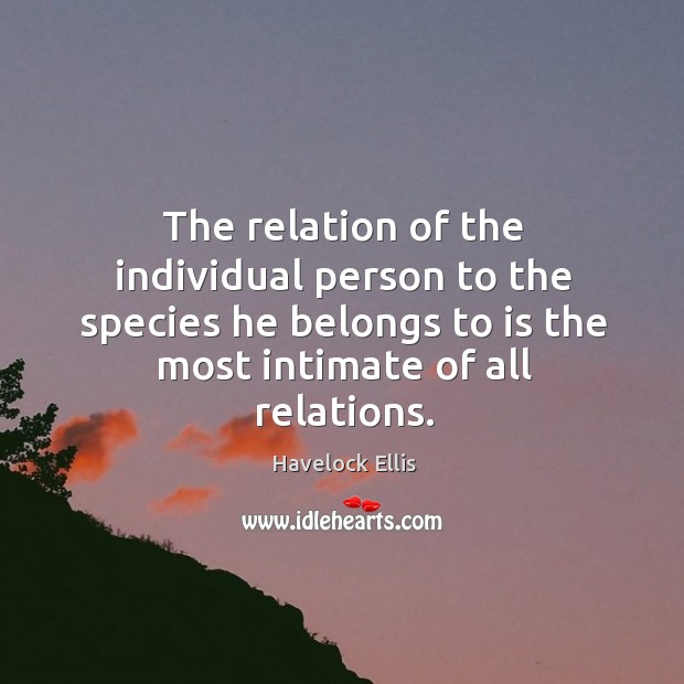 The relation of the individual person to the species he belongs to is the most intimate of all relations. Havelock Ellis Picture Quote